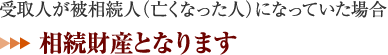 受取人が被相続人（亡くなった人）になっていた場合 ⇒相続財産となります。 