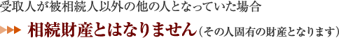 受取人が被相続人以外の他の人となっていた場合 ⇒相続財産とはなりません。（その人固有の財産となります） 